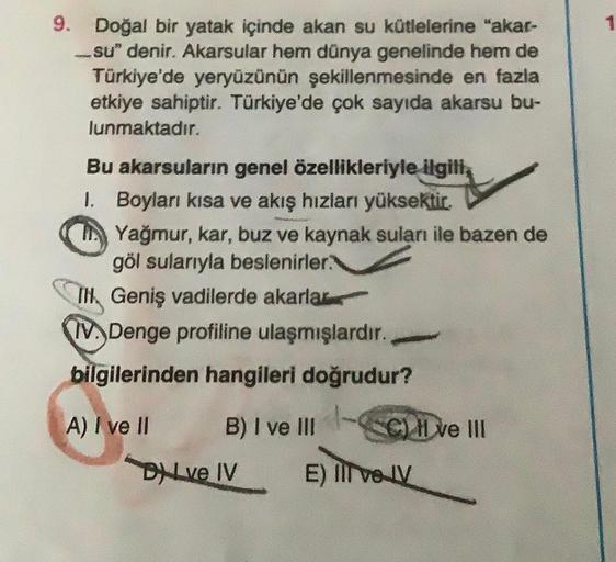 9. Doğal bir yatak içinde akan su kütlelerine "akar-
-su" denir. Akarsular hem dünya genelinde hem de
Türkiye'de yeryüzünün şekillenmesinde en fazla
etkiye sahiptir. Türkiye'de çok sayıda akarsu bu-
lunmaktadır.
Bu akarsuların genel özellikleriyle ilgili,
