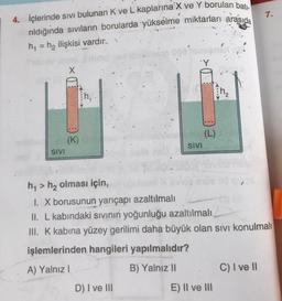 4. İçlerinde sivi bulunan K ve L kaplarına X ve Y borulan bati
rıldığında sıvıların borularda yükselme miktarları arasıda
h₁ = h₂ ilişkisi vardır..
SIVI
X
(K)
-----
SIVI
D) I ve III
(L)
h₁> h₂ olması için,
I. X borusunun yarıçapı azaltılmalı
II. L kabındaki sıvının yoğunluğu azaltılmalı,
III. K kabına yüzey gerilimi daha büyük olan sıvı konulmalı
işlemlerinden hangileri yapılmalıdır?
A) Yalnız I
B) Yalnız II
E) II ve III
7.
C) I ve II