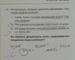 10. Menstruasyon döngüsü içerisinde gerçekleşen bazı
olaylar aşağıda verilmiştir.
I. Yırtılan folikül hücreleri farklılaşarak korpus lute
umu oluşturur.
FSH etkisiyle yumurtalıktaki folikül büyür ve gelişir.
III. Döl yatağı hücreleri yıkılır ve yumurta ile birlikte vü-
cut dışına atılır.
Bu olayların gerçekleşme sırası, aşağıdakilerden
hangisinde doğru verilmiştir?
A) I, 1,
-C
D) I, III, I
B) HH, TI
EII, II, I
C) II, I, III