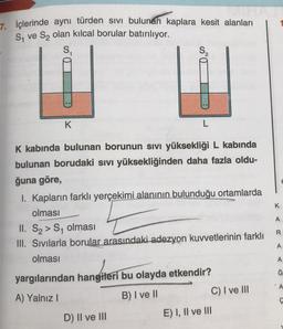 7. İçlerinde aynı türden sivi bulunan kaplara kesit alanları
S₁ ve S₂ olan kılcal borular batırılıyor.
ST
K
L
K kabında bulunan borunun sıvı yüksekliği L kabında
bulunan borudaki sıvı yüksekliğinden daha fazla oldu-
ğuna göre,
I. Kapların farklı yerçekimi alanının bulunduğu ortamlarda
olması
II. S₂> S₁ olması
III. Sıvılarla borular arasındaki adezyon kuvvetlerinin farklı
olması
yargılarından hangileri bu olayda etkendir?
A) Yalnız I
B) I ve II
D) II ve III
C) I ve III
E) I, II ve III
K
A
R
A
A
Ğ
A