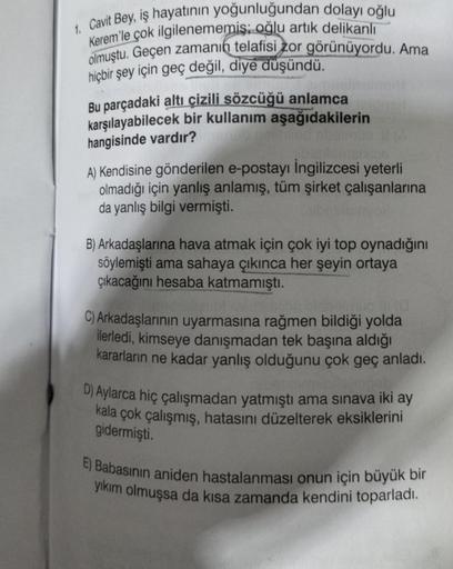 1. Cavit Bey, iş hayatının yoğunluğundan dolayı oğlu
Kerem'le çok ilgilenememiş oğlu artık delikanlı
olmuştu. Geçen zamanın telafisi zor görünüyordu. Ama
hiçbir şey için geç değil, diye düşündü.
Bu parçadaki altı çizili sözcüğü anlamca
karşılayabilecek bir