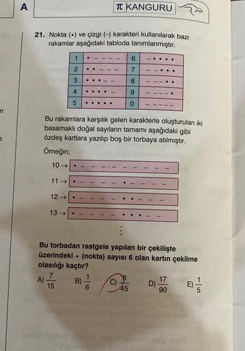 St
n
A
21. Nokta () ve çizgi (-) karakteri kullanılarak bazı
rakamlar aşağıdaki tabloda tanımlanmıştır.
GHY
A)
11 →>>
1
2
3
4
5
13 →>>
●
12 →>> ●
●
Bu rakamlara karşılık gelen karakterle oluşturulan iki
basamaklı doğal sayıların tamamı aşağıdaki gibi
özdeş