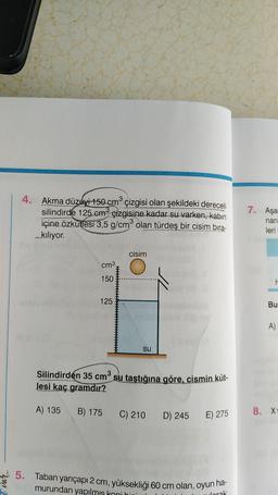 Val
GORDONES
Akma düzeyi 150 cm³ çizgisi olan şekildeki dereceli
silindirde 125 cm³ çizgisine kadar su varken, kabin
içine özkütlesi 3,5 g/cm³ olan türdeş bir cisim bıra-
kılıyor.
DOWNGRY
3
cm³
150
125
cisim
su
3
Silindirden 35 cm³ su taştığına göre, cismin küt-
Jesi kaç gramdır?
A) 135 B) 175 C) 210
D) 245 E) 275
5. Taban yarıçapı 2 cm, yüksekliği 60 cm olan, oyun ha-
murundan yapılmıs koni hii
worak
7. Aşa
nan
leri
F
Bu
A)
8. Xv