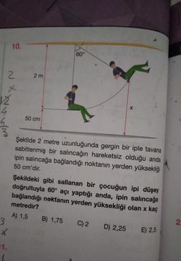 12
4
3
2
10.
X
11.
2m
50 cm
60°
X
Şekilde 2 metre uzunluğunda gergin bir iple tavana
sabitlenmiş bir salıncağın hareketsiz olduğu anda
ipin salıncağa bağlandığı noktanın yerden yüksekliği
50 cm'dir.
Şekildeki gibi sallanan bir çocuğun ipi düşey
doğrultuyla 60° açı yaptığı anda, ipin salıncağa
bağlandığı nektanın yerden yüksekliği olan x kaç
metredir?
A) 1,5
B) 1,75 C) 2 D) 2,25
E) 2,5
2.