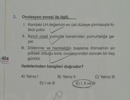 Feis
Yayınlan
5.
Ovulasyon evresi ile ilgili,
I. Kandaki LH değerinin en üst düzeye çıkmasıyla fo-
likül yırtılır.
II. İkincil oosit yumurta kanalından yumurtalığa ge-
çer.
III. Döllenme ve hamileliğin başlama ihtimalinin en
yüksek olduğu evre, ovulasyondan sonraki bir kaç
gündür.
ifadelerinden hangileri doğrudur?
A) Yalnız I
D) I ve III
B) Yalnız II
C) Yalnız III
E) I, II ve III