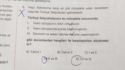 a Hunları,
smanlılar
rica geç-
lu teşki-
mza at-
da yeni-
ri
bilir?
na işaretleyiniz.
3. Haçlı Seferlerine karşı en çok mücadele eden devletlerin
başında Türkiye Selçukluları gelmektedir.
X
Türkiye Selçuklularının bu mücadele sonucunda,
I. İslam dünyasının lideri olmuşlardır.
II.
İslam dünyasında prestij kazanmışlardır.
III. Ekonomi ve askerî alanda kayıplar yaşamışlardır.
gibi durumlardan hangileri ile karşılaştıkları söylenebi-
lir?
A) Yalnız I
@
B) Yalnız II
Il ve III
C) I ve II
E) I,II ve III