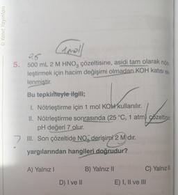 Ⓒ Yanıt Yayınları
Amoll
0,5
5. 500 mL 2 M HNO3 çözeltisine, asidi tam olarak nötr
leştirmek için hacim değişimi olmadan KOH katısı ek.
lenmiştir.
Bu tepkimeyle ilgili;
1. Nötrleştirme için 1 mol KOH kullanılır.
II. Nötrleştirme sonrasında (25 °C, 1 atm) çözeltinin
pH değeri 7 olur.
7 III. Son çözeltide NO derişimi 2 M)dır.
yargılarından hangileri doğrudur?
A) Yalnız I
D) I ve II
B) Yalnız II
C) Yalnız III
E) I, II ve III