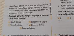 10
9.
Servetifünun Dönemi'nde yazdığı ağır dilli eserleriyle
bilinen şair, Servetifünun dergisi kapatılınca toplum
için sanat anlayışına uygun eserler vermiştir. Sone na-
zım biçimini ilk kez o kullanmıştır.
Aşağıdaki şiirlerden hangisi bu parçada tanıtılan
sanatçıya ait değildir?
A) Sabah Olursa
Verin Zavallılara
B) Doksan Beşe Doğru
Bitmemiş Bir Gül
E) Inanmak İhtiyacı
1 Tanzimat sanatcıları gibi devrin ileri gelenlerinden
www.pelikankitabevi.com
etkilenmiştir.
V. Kullandıkları ed
daha çeşitli ürü
Tevfik Fikret ve Ce
yukarıdaki cümlele
B) II
|
13. Aşağıdaki eserle