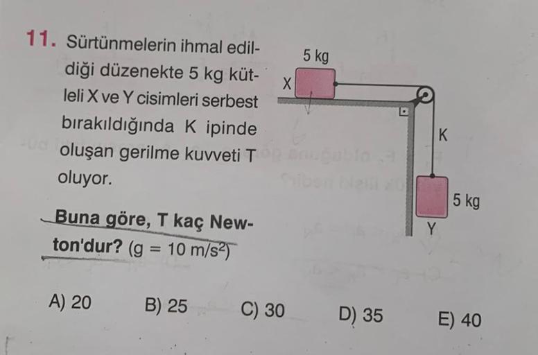 11. Sürtünmelerin ihmal edil-
diği düzenekte 5 kg küt-
leli X ve Y cisimleri serbest
bırakıldığında K ipinde
oluşan gerilme kuvveti T
oluyor.
Buna göre, T kaç New-
ton'dur? (g = 10 m/s²)
A) 20
B) 25
X
C) 30
5 kg
D) 35
K
Y
5 kg
E) 40