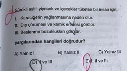 Sürekli asitli yiyecek ve içecekler tüketen bir insan için;
1. Karaciğerin yağlanmasına neden olur.
TI. Dış çürümesi ve kemik erndesi görülür.
III. Beslenme bozuklukları görülür.
yargılarından hangileri doğrudur?
B) Yalnız II
A) Yalnız I
D) N ve III
soft
C) Yalnız III
E) I, II ve III
Il si