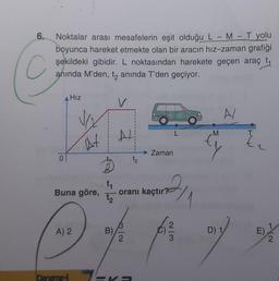 6.
C
Noktalar arası mesafelerin eşit olduğu L - M - T yolu
boyunca hareket etmekte olan bir aracın hız-zaman grafiği
şekildeki gibidir. L noktasından harekete geçen araç t
anında M'den, t₂ anında T'den geçiyor.
Hız
Buna göre,
A) 2
Denem
VO₂
At
t₁
t₂
B)
11
AL
t₂
32
Zaman
oranı kaçtır?
2/3
M
A/
D) 1
E).
2