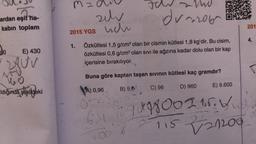 ardan eşit ha-
kabın toplam
90
E) 430
280V
476
10
ldığında şekildeki
mzd
2015 YGS
zehr
uch
WU
du 2016
1. Özkütlesi 1,5 g/cm³ olan bir cismin kütlesi 1,8 kg'dir. Bu cisim,
Öözkütlesi 0,8 g/cm³ olan sıvı ile ağzına kadar dolu olan bir kap
içerisine bırakılıyor.
Buna göre kaptan taşan sıvının kütlesi kaç gramdır?
A) 0,96
B) 9,8
C) 96
D) 960
2
05.1
6.4 10 9 898 00 215.
115
00%
E) 9.600
V21200
201
4.