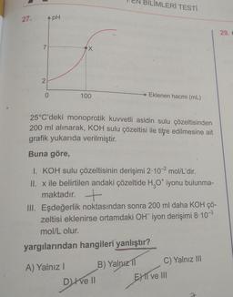 27.
7
2
A pH
0
X
100
A) Yalnız I
25°C'deki monoprotik kuvvetli asidin sulu çözeltisinden
200 ml alınarak, KOH sulu çözeltisi ile titre edilmesine ait
grafik yukarıda verilmiştir.
Buna göre,
BİLİMLERİ TESTİ
1. KOH sulu çözeltisinin derişimi 2.10-2 mol/L'dir.
II. x ile belirtilen andaki çözeltide H₂O* iyonu bulunma-
maktadır. +
III. Eşdeğerlik noktasından sonra 200 ml daha KOH çö-
zeltisi eklenirse ortamdaki OH iyon derişimi 8-10-3
mol/L olur.
yargılarından hangileri yanlıştır?
DK
D) Ive Il
Eklenen hacmi (mL)
B) Yalnızl
C) Yalnız III
EXII ve III
29.