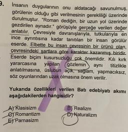 9.
İnsanın duygularının onu aldatacağı savunulmuş,
görülenin olduğu gibi verilmesinin gerekliliği üzerinde
durulmuştur. "Roman dediğin, bir uzun yol üzerinde
gezdirilen aynadır." görüşüyle gerçeğe verilen değer
anlatılır. Çevresiyle davranışlarıyla, tutkularıyla en
ince ayrıntısına kadar tanıtılan bir insan görülür
eserde. Elbette bu insan çevresinin bir ürünü olan,
çevresindeki şartlara göre karakter kazanmış biridir.
Eserde biçim kusursuzluğu çok önemlidir. Kılı kırk
yararcasına yapılan gözlemin aynı titizlikle
anlatılmasına, üslubun açık, sağlam, yapmacıksız,
söz oyunlarından uzak olmasına önem verilir.
Yukarıda özellikleri verilen Batı edebiyatı akımı
aşağıdakilerden hangisidir?
A) Klasisizm
Romantizm
E) Parnasizm
B) Realizm
D) Naturalizm