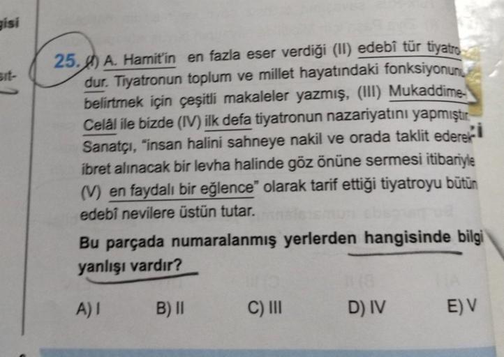 gisi
Bit-
25. A. Hamit'in en fazla eser verdiği (II) edebî tür tiyatro
dur. Tiyatronun toplum ve millet hayatındaki fonksiyonun
belirtmek için çeşitli makaleler yazmış, (III) Mukaddime
Celâl ile bizde (IV) ilk defa tiyatronun nazariyatını yapmıştır.
Sanatç