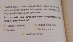 - adlı kitabında Tarih-i Kadim'e Zeyl ad
altında kendini eleştirenlere cevap verir. Kendisini bir
Tevfik Fikret,
doğa gözlemcisi olarak ifade eder.
Bu parçada boş bırakılan yere aşağıdakilerden
hangisi getirilmelidir?
A) Rübab-ı Şikeste
C) Şermin
B Rübabin Cevabı
D) Tarih-i Kadim
E) Haluk'un Defteri