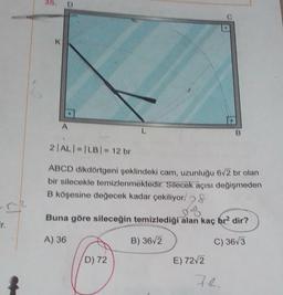 ir.
38.
K
L
2|AL| = |LB| = 12 br
ABCD dikdörtgeni şeklindeki cam, uzunluğu 6√2 br olan
bir silecekle temizlenmektedir. Silecek açısı değişmeden
B köşesine değecek kadar çekiliyor/ &
Buna göre sileceğin temizlediği alan kaç br2 dir?
A) 36
B) 36√2
C) 36√3
D) 72
E) 72√2