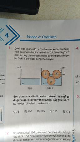 Ima-
ere-
he-
cis-
4
1. Şekil l'de içinde 85 cm³ düzeyine kadar su bulu-
nan dereceli silindire herbirinin özkütlesi 5 g/cm³
olan özdeş bilyelerden 3 tane bırakıldığında bilye-
ler Şekil Il'deki gibi dengede kalıyor.
cm³,
85
Madde ve Özellikleri
su
Şekil 1
su
ỏ
Şekil II
cm³
145
Son durumda silindirdeki su düzeyi 145 cm³ ol-
duğuna göre, bir bilyenin kütlesi kaç gramdır?
(O noktası bilyelerin merkezidir.)
A) 75 B) 100 C) 125 D) 150 E) 175
2. Boşken kütlesi 100 gram olan dereceli silindirik bir
kap d, 3d, 5d özkütleli sıvılardan eşit
alınarak tamamen doldurulduğunda kabın kütlesi
hacimlerde
hayat var....
5.