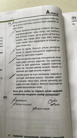 cis-
ola-
şe-
etini
esi
pl-
Feis
Yayınlanı
10. Kimya öğretmeni dört kimyasal maddenin insan sağ-
lığı ve çevre üzerindeki etkilerine ilişkin aşağıdaki bil-
gileri veriyor.
●
A
Kapalı alanlarda biriktiğinde oksijenin alınmasını
engelleyeceğinden nefes darlığı, kas kasılması,
baş dönmesi, bulantı, cilt ve gözde yanma oluş-
turabilir. Aşırı miktarı ölüm veya bilinç kaybına
neden olabilir. İklim değişikliğine ve küresel ısın-
maya neden olur.
Zehirli bir gazdır. Solunum yoluyla alındığında,
kanda O₂ taşıyan hemoglobine bağlanarak do-
kulara O₂ taşınmasını engeller.
Kitapçığı
İnsan vücudunda çoğunluğu hemoglobinde olmak
üzere çeşitli dokulara dağılmıştır. Kan yapımında,
beyin ve zekâ gelişiminde, bağışıklık sisteminde
görev alır. Vücuttaki eksikliği kansızlık, hâlsizlik ve
iştahsızlık gibi sağlık sorunları oluşturur.
Vücutta büyük bir kısmı kemiklerde, kaslarda ve
yumuşak dokularda bulunur. Vücuttaki eksikli-
ği kramplar, hafıza kaybı, böbrek yetmezliği gibi
sağlık sorunları oluşturur. Bitkilerin büyümesinde
gerekli elementlerden biridir.
Magnezyum
Karbon monoksit
Buna göre verilen bu bilgilerin içinde aşağıdaki
maddelerden hangisinin özelliği verilmemiştir?
Balls
E Karbon dioksit
B) Klor
D Demir
plső ov tu
hid is net situa
obbant.omx p
to t
11. Aşağıdaki elementlerden hangisinin karşısında
....
eis
Yayınlanı
12.