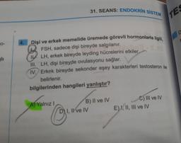 0-
4.
Dişi ve erkek memelide üremede görevli hormonlarla ilgili,
FSH, sadece dişi bireyde salgılanır.
8
LH, erkek bireyde leyding hücrelerini etkiler.
III. LH, dişi bireyde ovulasyonu sağlar.
IV. Erkek bireyde sekonder eşey karakterleri testosteron ile
belirlenir.
bilgilerinden hangileri yanlıştır?
A) Yalnız I
31. SEANS: ENDOKRIN SISTEM
B) II ve IV
I, II ve IV
C) III ve IV
E) I, II, III ve IV
TES
D