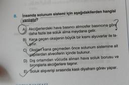 8.
insanda solunum sistemi için aşağıdakilerden hangisi
yanlıştır?
A) Akciğerlerdeki hava basıncı atmosfer basıncına gör
daha fazla ise soluk alma meydana gelir.
görd
B) Kana geçen oksijenin büyük bir kısmı alyuvarlar ile ta-
thir.
C) Oksijen kana geçmeden önce solunum sistemine ait
yapılardan alveollerin içinde bulunur.
D) Dış ortamdan vücuda alınan hava soluk borusu ve
bronşlarla akciğerlere taşınır.
E Soluk alışverişi sırasında kaslı diyafram görev yapar.
ZAST