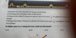 6.
A
B
play
Yukarıda bir tren hattı üzerindeki dört istasyon görülmektedir.
A ile D istasyonları arasındaki uzaklık 60 kilometredir.
A istasyonundan kalkıp D istasyonuna gidecek olan bir tren yolun 'sini gittiğinde B istasyonuna
ulaşıyor.
15
D istasyonunda kalkıp A istasyonuna gidecek olan başka bir tren yolun
nuna ulaşıyor.
Bu bilgilere göre B ce C istasyonlar arası uzaklık kaç kilometredir?
A) 26
B) 30
C) 32
O
3
-'unu gittiğinde Cistasyo-
10
D) 34