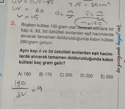 n
uv
145-85
-60
d=3
V=15
M=150
2. Boşken kütlesi 100 gram olan dereceli silindirik bir
kap d, 3d, 5d özkütleli sıvılardan eşit hacimlerde
alınarak tamamen doldurulduğunda kabın kütlesi
280 gram geliyor.
2.15 = 30 cm²
5=3
Aynı kap d ve 3d özkütleli sıvılardan eşit hacim-
lerde alınarak tamamen doldurulduğunda kabin
kütlesi kaç gram gelir?
BV
A) 160 B) 175 C) 205 D) 220
180
=9
yde 60%
E) 250
bu gezegende hayat var...