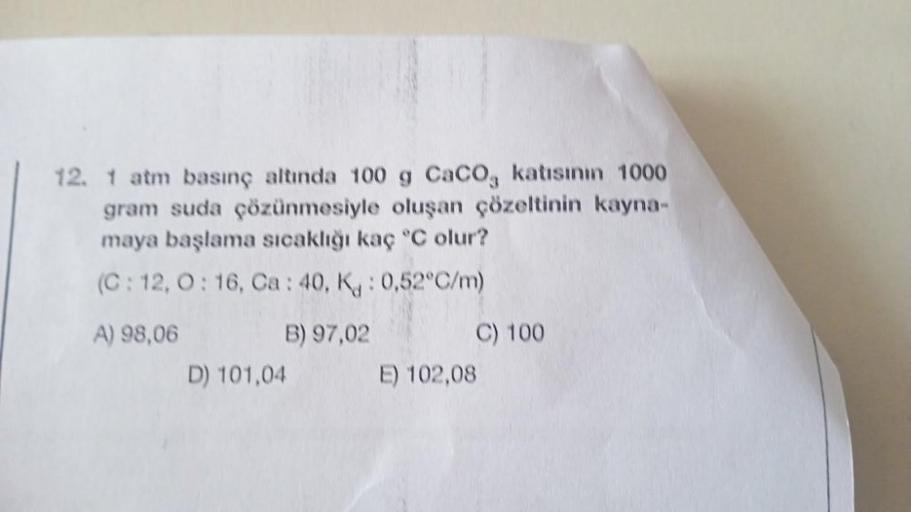 12. 1 atm basınç altında 100 g CaCO, katısının 1000
gram suda çözünmesiyle oluşan çözeltinin kayna-
maya başlama sıcaklığı kaç °C olur?
(C: 12, 0:16, Ca: 40, K: 0,52°C/m)
A) 98,06
B) 97,02
D) 101,04
C) 100
E) 102,08