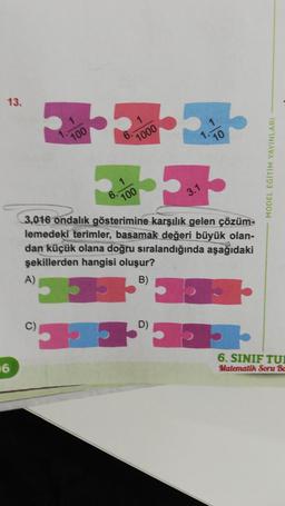 13.
16
100
A)
1000
100
3,016 ondalık gösterimine karşılık gelen çözüm-
lemedeki terimler, basamak değeri büyük olan-
dan küçük olana doğru sıralandığında aşağıdaki
şekillerden hangisi oluşur?
B)
D)
MODEL EĞITIM YAYINLARI
6. SINIF TUI
Matematik Soru Ba