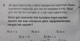 5.
du
Bir spor salonunda a farklı branşta kurs açılmıştır. Kurs
kayıtlarının başladığı gün her bir branştan b kişi, ikinci
gün ise her bir branştan b-c kişi kayıt yaptırmıştır.
İkinci gün sonunda tüm kursların kayıt sayıları
toplamı tek sayı olduğuna göre, aşağıdakilerden
hangisi tek sayıdır?
A) a + c
D) a + b
B) a.c
E) 2a + c
SORTINAS
C) b.c