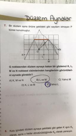 4
R
A
A
ç
A
Y
N
C
Düzlem Aynalar
7. Bir düzlem ayna önüne şekildeki gibi saydam olmayan P
küresi konulmuştur.
G
D) K, L ve M
L
M
G noktasından düzlem aynaya bakan bir gözlemci K, L,
M ve N noktasal cisimlerinden hangilerinin görüntüleri-
ni aynada görebilir?
A) K, M ve N
B) L ve M
KN
J18
C) Yalnız M
E Yalnız L
8. Kutu içindeki düzlem aynaya şekildeki gibi gelen K ışını K₁
olarak, ayna a kadar döndürüldüğünde K₂ olarak yansıyor.