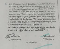 2. Ben okuduğum bir şiirde şairi görmek istemem. Çünkü
şiir bakış açıma göre anlam kazanmalıdır. Bu nedenle şi-
irin anlamının kapalı olması gerekir. Birçok kişi bu kapa-
lılığı bir kusur kabul etse de şiiri şiir yapan bir meziyettir
kapalılık. Yani "Yeşil pencerenden bir gül at bana" dize-
sini okuduğumda yarin gözlerinin yeşil olduğunu söyle-
yebilmeliyim. Bir başkası da "Şiiri yazan yaşlı şair, genç
sevgilisine sesleniyor ve onun gençliğinden bir parça da
kendisine vermesini istiyor." diyebilmeli.
Bu sözleri söyleyen biri aşağıdaki edebi akımlardan
hangisinin etkisi altında kalmış olabilir?
A Parnasizm
C) Romantizm
E) Dadaizm
B) Sembolizm
D) Klasisizm