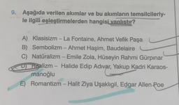 9. Aşağıda verilen akımlar ve bu akımların temsilcileriy-
le ilgili eşleştirmelerden hangisi vanlıstır?
A) Klasisizm - La Fontaine, Ahmet Vefik Paşa
B) Sembolizm - Ahmet Haşim, Baudelaire
Natüralizm - Emile Zola, Hüseyin Rahmi Gürpınar
Dalizm - Halide Edip Adıvar, Yakup Kadri Karaos-
manoğlu
E) Romantizm - Halit Ziya Uşaklıgil, Edgar Allen Poe