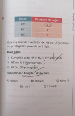 8.
Çözelti
HX
HY
HZ
A) Yalnız I
Çözeltinin pH değeri
0
4
Oda koşullarında 1 molarlık HX, HY ve HZ çözeltileri-
nin pH değerleri yukarıda verilmiştir.
Buna göre;
I. Kuvvetlilik sırası HX > HZ > HY şeklindedir.
şeklindedir.
II. HZ nin % 1 i iyonlaşmıştır.
III. HX % 100 iyonlaşmıştır.
ifadelerinden hangileri doğrudur?
D) I ve II
2
B) Yalnız II
C) Yalnız III
E) I, II ve III
ⒸYanıt Yayınları