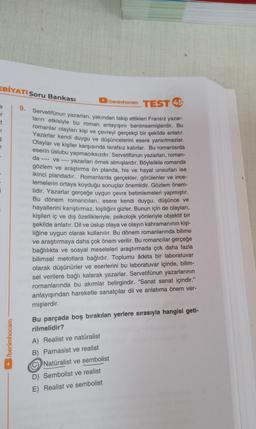 EBİYATI Soru Bankası
r
t
FI
§
7
/benimhocam
9.
/benimhocam TEST 45
da
Servetifünun yazarları, yakından takip ettikleri Fransız yazar-
ların etkisiyle bu roman anlayışını benimsemişlerdir. Bu
romanlar olayları kişi ve çevreyi gerçekçi bir şekilde anlatır.
Yazarlar kendi duygu ve düşüncelerini esere yansıtmazlar.
Olaylar ve kişiler karşısında tarafsız kalırlar. Bu romanlarda
eserin üslubu yapmacıksızdır. Servetifünun yazarları, roman-
ve - yazarları örnek almışlardır. Böylelikle romanda
gözlem ve araştırma ön planda, his ve hayal unsurları ise
ikinci plandadır. Romanlarda gerçekler, görülenler ve ince-
lemelerin ortaya koyduğu sonuçlar önemlidir. Gözlem önem-
lidir. Yazarlar gerçeğe uygun çevre betimlemeleri yapmıştır.
Bu dönem romancıları, esere kendi duygu, düşünce ve
hayallerini karıştırmaz, kişiliğini gizler. Bunun için de olayları,
kişileri iç ve dış özellikleriyle, psikolojik yönleriyle objektif bir
şekilde anlatır. Dil ve üslup olaya ve olayın kahramanının kişi-
liğine uygun olarak kullanılır. Bu dönem romanlarında bilime
ve araştırmaya daha çok önem verilir. Bu romancılar gerçeğe
bağlılıkta ve sosyal meseleleri araştırmada çok daha fazla
bilimsel metotlara bağlıdır. Toplumu âdeta bir laboratuvar
olarak düşünürler ve eserlerini bu laboratuvar içinde, bilim-
sel verilere bağlı kalarak yazarlar. Servetifünun yazarlarının
romanlarında bu akımlar belirgindir. "Sanat sanat içindir."
anlayışından hareketle sanatçılar dil ve anlatıma önem ver-
mişlerdir.
Bu parçada boş bırakılan yerlere sırasıyla hangisi geti-
rilmelidir?
A) Realist ve natüralist
B)
Parnasist ve realist
Natüralist ve sembolist
D) Sembolist ve realist
E) Realist ve sembolist