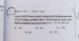 öre
20)
3.
NaOH + HCI →→→→ NaCl + H₂O
–
8 gram NaOH bazının yeterli miktarda HCI ile tepkimesinden
24 kj ısı açığa çıktığına göre, NaOH bazının molar nötr-
leşme entalpisi kaç kj/mol'dür? (H: 1, O: 16, Na: 23)
A) -60
B) -80
C) -120
D) 60
E) 120
6