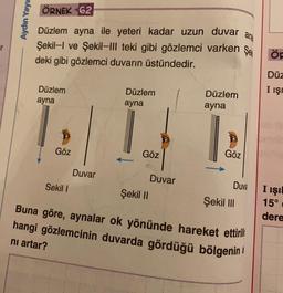 Aydın Yayın
ÖRNEK 62
Düzlem ayna ile yeteri kadar uzun duvar
Şekil-I ve Şekil-III teki gibi gözlemci varken
deki gibi gözlemci duvarın üstündedir.
Düzlem
ayna
Göz
Sekil I
Duvar
Düzlem
ayna
Göz
Şekil II
Duvar
Düzlem
ayna
Göz
ara
Şe
Duva
Şekil III
Buna göre, aynalar ok yönünde hareket ettirili
hangi gözlemcinin duvarda gördüğü bölgenin
nı artar?
ÖF
Düz
I IŞI
I IŞI
15⁰
dere