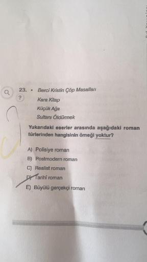 a
23..
?
Berci Kristin Çöp Masalları
Kara Kitap
Küçük Ağa
Sultanı Öldürmek
Yukarıdaki eserler arasında aşağıdaki roman
türlerinden hangisinin örneği yoktur?
A) Polisiye roman
B) Postmodern roman
C) Realist roman
Tarihi
E) Büyülü gerçekçi roman
roman