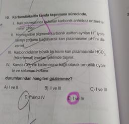 10. Karbondioksitin kanda taşınması sürecinde,
1. Kan plazmasında bulunan karbonik anhidraz enzimi to
risinir çalışı
II. Hemoglobin pigmenti karbonik asitten ayrılan H* iyon.
larının çoğunu bağlayarak kan plazmasının pH'ını dü
zenler.
III. Karbondioksitin büyük bir kısmı kan plazmasında HCO
(bikarbonat) iyonları şeklinde taşınır.
IV. Kanda Conin birikmesine bağlı olarak omurilik uyarı-
lir ve solunum-hızlanır.
durumlarından hangileri gözlenmez?
A) I ve II
B) II ve III
D) Yalnız IV
E) I ve IV
C) I ve III