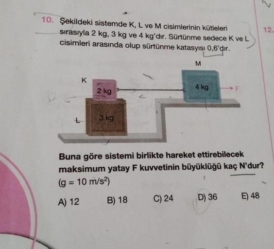 10. Şekildeki sistemde K, L ve M cisimlerinin kütleleri
sırasıyla 2 kg, 3 kg ve 4 kg'dır. Sürtünme sedece K ve L
cisimleri arasında olup sürtünme katasyısı 0,6'dır.
K
2 kg
3 kg
B) 18
M
C) 24
4 kg
Buna göre sistemi birlikte hareket ettirebilecek
maksimum ya