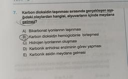 7.
Karbon dioksidin taşınması sırasında gerçekleşen aşa-
ğıdaki olaylardan hangisi, alyuvarların içinde meydana
gelmez?
ANN
A) Bikarbonat iyonlarının taşınması
B) Karbon dioksidin hemoglobinle birleşmesi
C) Hidrojen iyonlarının oluşması
D) Karbonik anhidraz enziminin görev yapması
E) Karbonik asidin meydana gelmesi
118