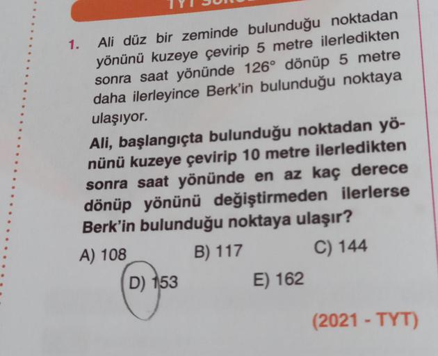 1. Ali düz bir zeminde bulunduğu noktadan
yönünü kuzeye çevirip 5 metre ilerledikten
sonra saat yönünde 126° dönüp 5 metre
daha ilerleyince Berk'in bulunduğu noktaya
ulaşıyor.
Ali, başlangıçta bulunduğu noktadan yö-
nünü kuzeye çevirip 10 metre ilerledikte