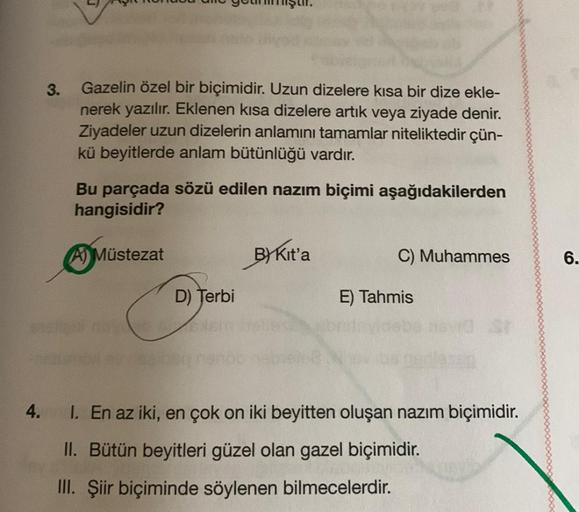 3.
Gazelin özel bir biçimidir. Uzun dizelere kısa bir dize ekle-
nerek yazılır. Eklenen kısa dizelere artık veya ziyade denir.
Ziyadeler uzun dizelerin anlamını tamamlar niteliktedir çün-
kü beyitlerde anlam bütünlüğü vardır.
Bu parçada sözü edilen nazım b