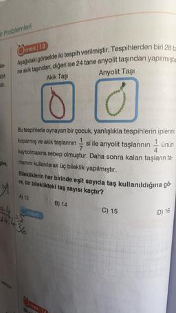 ir Problemleri
ala-
Bört
dir.
göre,
Örnek/13
Aşağıdaki görselde iki tespih verilmiştir. Tespihlerden biri 28 ta
ne akik taşından, diğeri ise 24 tane anyolit taşından yapılmıştım
Akik Taşı
Anyolit Taşı
0
4
Bu tespihlerle oynayan bir çocuk, yanlışlıkla tespihlerin iplerini
koparmış ve akik taşlarının 1 si ile anyolit taşlarının ünün
kaybolmasına sebep olmuştur. Daha sonra kalan taşların ta-
mamını kullanılarak üç bileklik yapılmıştır.
Bilekliklerin her birinde eşit sayıda taş kullanıldığına gö.
re, bir bileklikteki taş sayısı kaçtır?
A) 12
özüm
44.436
Omek
B) 14
C) 15
D) 16