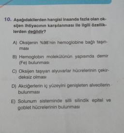 10. Aşağıdakilerden
hangisi insanda fazla olan ok-
sijen ihtiyacının karşılanması ile ilgili özellik-
lerden değildir?
A) Oksijenin %98'nin hemoglobine bağlı taşın-
ması
B) Hemoglobin molekülünün yapısında demir
(Fe) bulunması
C) Oksijen taşıyan alyuvarlar hücrelerinin çekir-
deksiz olması
D) Akciğerlerin iç yüzeyini genişleten alveollerin
bulunması
E) Solunum sisteminde silli silindik epitel ve
goblet hücrelerinin bulunması