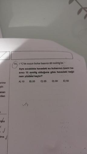 erime
ştir.
anan
rilen
7
ipha
*
✓
tma
14. t °C'de suyun buhar basıncı 60 mmHg'dir.
Aynı sıcaklıkta havadaki su buharının kısmi ba-
sinci 15 mmHg olduğuna göre havadaki bağıl
nem yüzdesi kaçtır?
A) 10
B) 20
C) 25 D) 30 E) 50