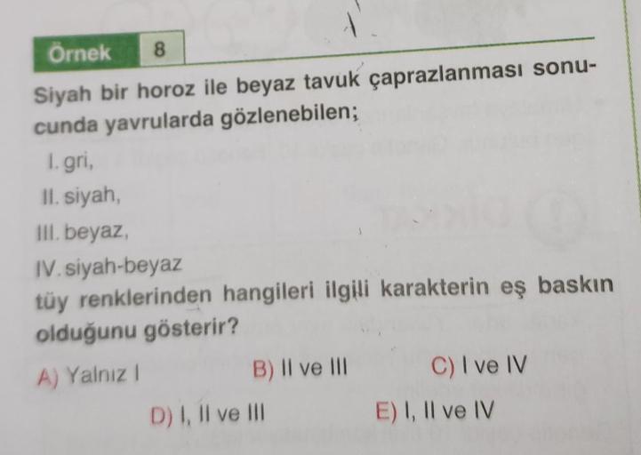 Örnek 8
Siyah bir horoz ile beyaz tavuk çaprazlanması sonu-
cunda yavrularda gözlenebilen;
1. gri,
II. siyah,
III. beyaz,
IV. siyah-beyaz
tüy renklerinden hangileri ilgili karakterin eş baskın
olduğunu gösterir?
A) Yalnız !
B) II ve III
D) I, II ve III
C)