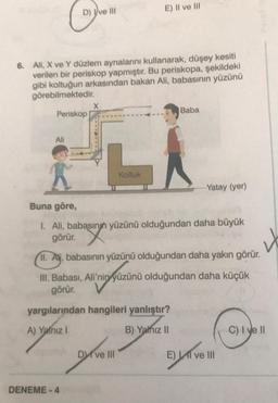 D) Ive Ill
6. Ali, X ve Y düzlem aynalarını kullanarak, düşey kesiti
verilen bir periskop yapmıştır. Bu periskopa, şekildeki
gibi koltuğun arkasından bakan Ali, babasının yüzünü
görebilmektedir.
Periskop
Ali
X
DENEME-4
E) Il ve lil
LA
Koltuk
III. Babası, Ali'nin
görür.
ni yüzü
Buna göre,
I. Ali, babasının yüzünü olduğundan daha büyük
görür. X
II. Ali, babasının yüzünü olduğundan daha yakın görür.
4
Baba
yargılarından hangileri yanlıştır?
A) Yalnız I
B) Yalnız II
Dve III
-Yatay (yer)
yüzünü olduğundan daha küçük
E) I ve III
C) I ve II