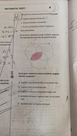 MATEMATİK TESTİ
satır ve sütun
durumlarından
7= tel
7=+Hade
si tex
7=/1
3/= 3
=R
satır ve sü-
durumları
6
po
iş yerine iş başvurusunda bulunaradaylardan;
Ingilizce bilenler kümesi ile
. Almanca bilenler A kümesi ile
A
• En az 5 yıl tecrübesi olanlar T kümesi ile
edilmektedir.
Bu iş yerinin adaylarda aradığı özellikler aşağıdaki
Venn şemasında boyalı alan ile gösterilmektedir.
T
A
Buna göre, adaylarda aranan özellikler aşağıda-
kilerden hangisidir?
A) İngilizce veya Almanca bilen ve tecrübesi olan
B) İngilizce bilen ve tecrübesi olan
C) Ingilizce ve Almanca bilen ve tecrübesi olan
D) Almanca bilmeyen, İngilizce bilen ve tecrübesi
olan
E) Tecrübesi olan ve İngilizce bilmeyen