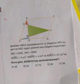 9
35.
A
D
KL
M
E
B
F
Şekildeki ABCD paralelkenarının iç bölgesine AFK üç-
geni ile ADE üçgeni çizilerek bazı bölgeler boyanmıştır.
|BE| = 2|AE|, |AK| = 3|DK|
A(DKL) = 3 cm², A(MAE) = 4 cm² ve A(MLF) = 27 cm² dir.
Buna göre, A(ABCD) kaç santimetrekaredir?
A) 48
B) 64
C) 72
D) 80
E) 96